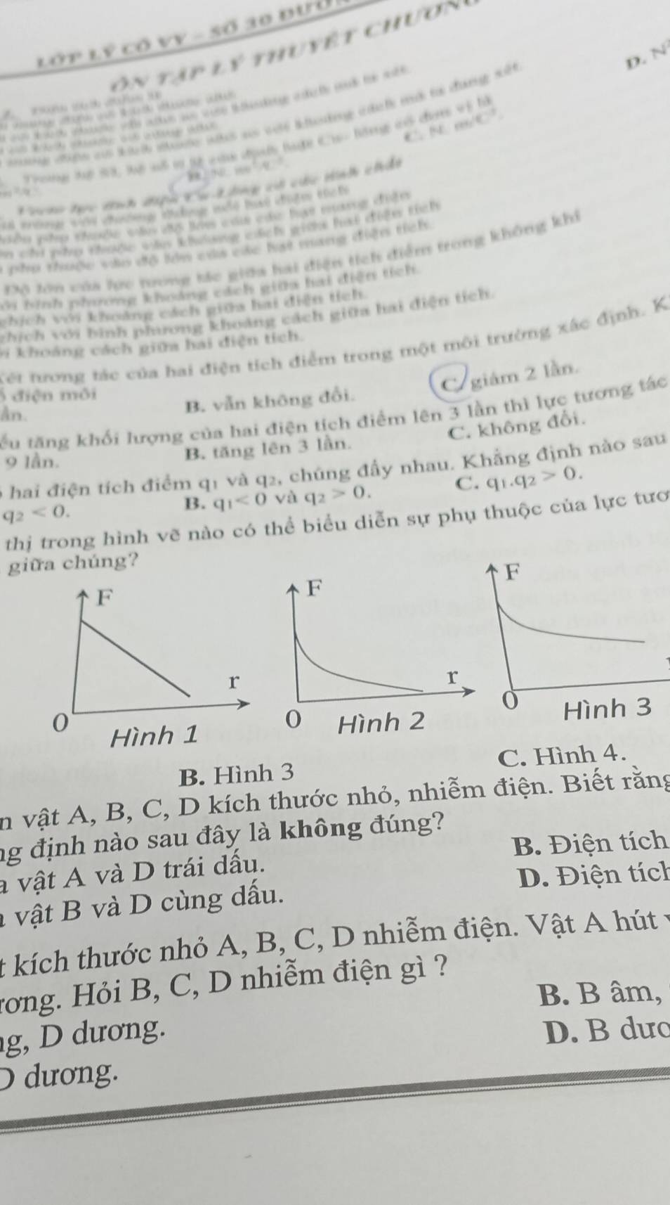 Lớp lý có VV - số 10 đưở
ôn tập lý thuyết chươn
D. N
7 2(   
( 9 (  ) od  4 ( 0H  (H
nd cihe aus ith ite whs as wole ltenting itatle mat to dunge s
C^(-1)
Trong Tể S8, lệ sổ t tý của dịưố tuợc Ch- lộng vô đưn vị là
     
oho hực tích điệu Cụ Lng có cc Hnh chât
         
vển whp chuộe s  te củ củc tt mng ciện
n cnd ghe cyoge ws khug mtchs giche fast coện tích 
pho thuộc vào độ ln của các hạt mang điện tích.
Độ tớn của hc tong tác giữa hai điện tích điểm trong không khi
ới binh phương khoảng cáích giữa hai điện tích.
chích với khoảng cách giữa hai điện tích
zhích với bình phương khoảng cách giữa hai điện tích.
Kết tương tác của hai điện tích điểm trong một môi trường xác định. K
v  khoảng cách giữa hai điện tích.
C. giám 2 lần.
5 điện môi
B. vẫn không đổi.
tu tăng khối lượng của hai điện tích điểm lên 3 lần thì lực tương tác
An.
9 lần.
B. tăng lên 3 lần. C. không đổi.
6 hai điện tích điểm q1 và q2, chúng đầy nhau. Khẳng định nào sau
C. q_1.q_2>0.
q_2<0.
B. q_1<0</tex> và q_2>0.
thị trong hình vẽ nào có thể biểu diễn sự phụ thuộc của lực tươ
giữa chúng?
B. Hình 3 C. Hình 4.
in vật A, B, C, D kích thước nhỏ, nhiễm điện. Biết rằng
ng định nào sau đây là không đúng?
B. Điện tích
a vật A và D trái dấu.
D. Điện tích
l  vật B v  D cùng dấu.
t kích thước nhỏ A, B, C, D nhiễm điện. Vật A hút
rong. Hỏi B, C, D nhiễm điện gì ?
B. B âm,
g,  ương. D. B dưo
D dương.