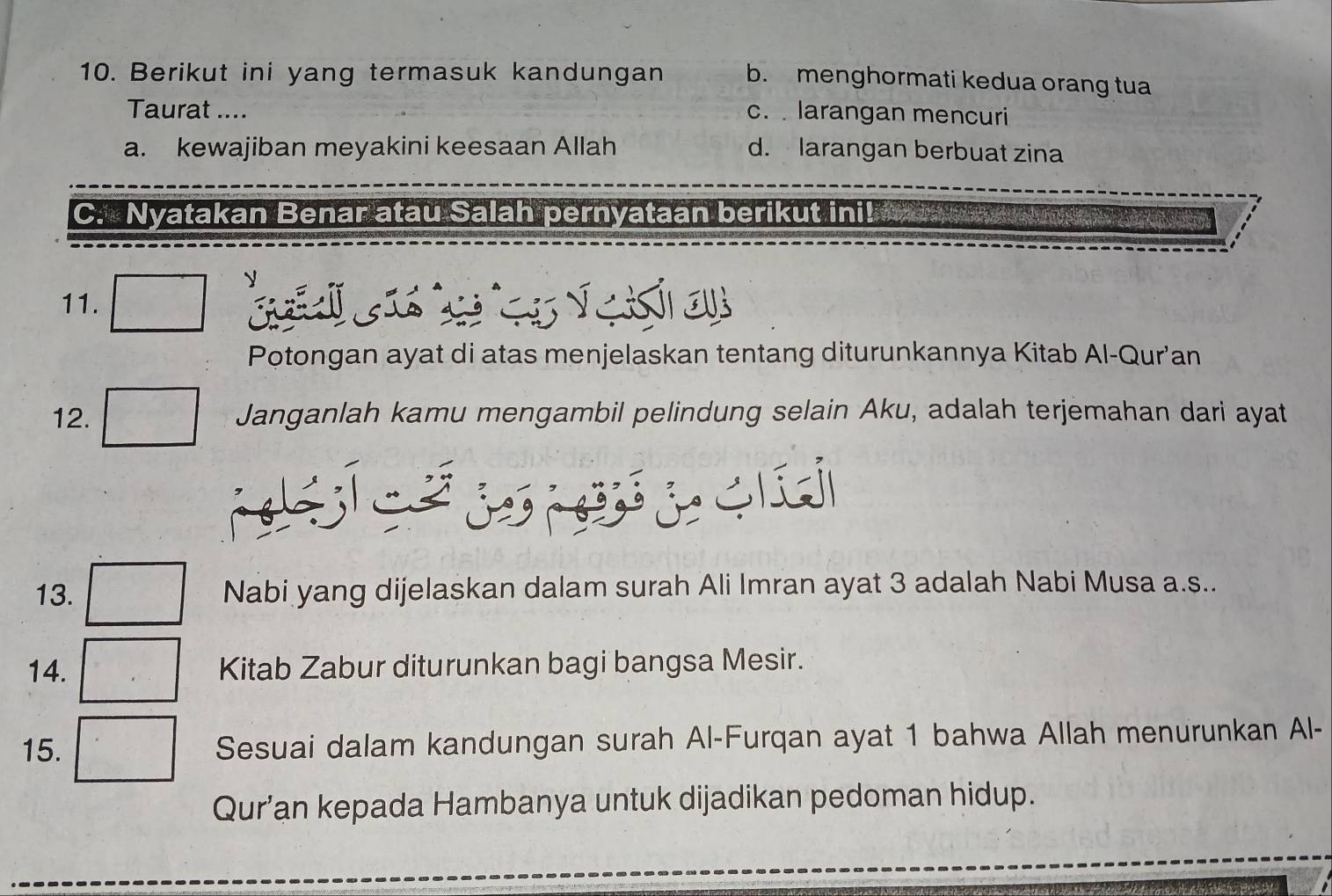 Berikut ini yang termasuk kandungan b. menghormati kedua orang tua
Taurat .... c. larangan mencuri
a. kewajiban meyakini keesaan Allah d. larangan berbuat zina
C. Nyatakan Benar atau Salah pernyataan berikut ini!
11. e 
Potongan ayat di atas menjelaskan tentang diturunkannya Kitab Al-Qur’an
12. Janganlah kamu mengambil pelindung selain Aku, adalah terjemahan dari ayat
13. Nabi yang dijelaskan dalam surah Ali Imran ayat 3 adalah Nabi Musa a.s..
14. Kitab Zabur diturunkan bagi bangsa Mesir.
15. Sesuai dalam kandungan surah Al-Furqan ayat 1 bahwa Allah menurunkan Al-
Qur’an kepada Hambanya untuk dijadikan pedoman hidup.