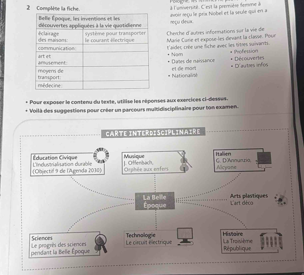 Complète la fiche.
à l'université. C'est la première femme à
avoir reçu le prix Nobel et la seule qui en a
reçu deux.
Cherche d’autres informations sur la vie de
Marie Curie et expose-les devant la classe. Pour
t'aider, crée une fiche avec les titres suivants.
Nom Profession
Dates de naissance Découvertes
et de mort D'autres infos
Nationalité
Pour exposer le contenu du texte, utilise les réponses aux exercices ci-dessus.
Voilà des suggestions pour créer un parcours multidisciplinaire pour ton examen.
CARTE INTERDiSCIPLINAIRE
Éducation Civique Musique
Italien
L'Industrialisation durable J. Offenbach, G. D'Annunzio,
(Objectif 9 de l'Agenda 2030) Orphée aux enfers Alcyone
La Belle Arts plastiques
Époque L'art déco
Sciences Technologie Histoire
Le progrès des sciences Le circuit électrique La Troisième
pendant la Belle Époque République