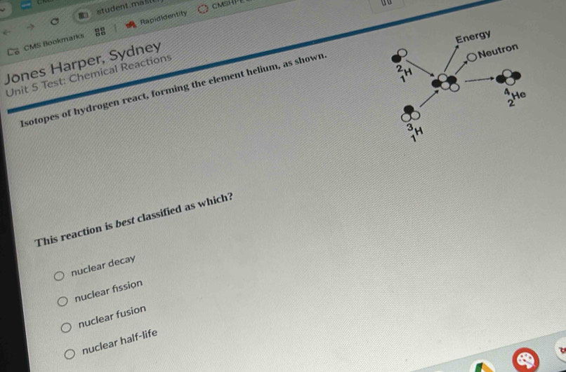 student m   CMSHPE
do
L6 CMS Bookmarks Rapididentity
Jones Harper, Sydney
Unit 5 Test: Chemical Reactions
Isotopes of hydrogen react, forming the element helium, as shown
This reaction is best classified as which?
nuclear decay
nuclear fission
nuclear fusion
nuclear half-life