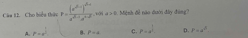 Cho biểu thức P=frac (a^(sqrt(3)-1))^sqrt(3)+1a^(sqrt(5)-3).a^(4-sqrt(5)) , với a>0. Mệnh đề nào dưới đây đúng?
A. P=a^(frac 1)2.
B. P=a.
C. P=a^(frac 3)2.
D. P=a^(sqrt(3)).