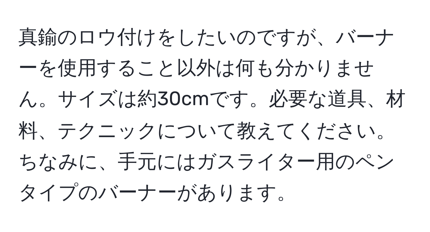 真鍮のロウ付けをしたいのですが、バーナーを使用すること以外は何も分かりません。サイズは約30cmです。必要な道具、材料、テクニックについて教えてください。ちなみに、手元にはガスライター用のペンタイプのバーナーがあります。