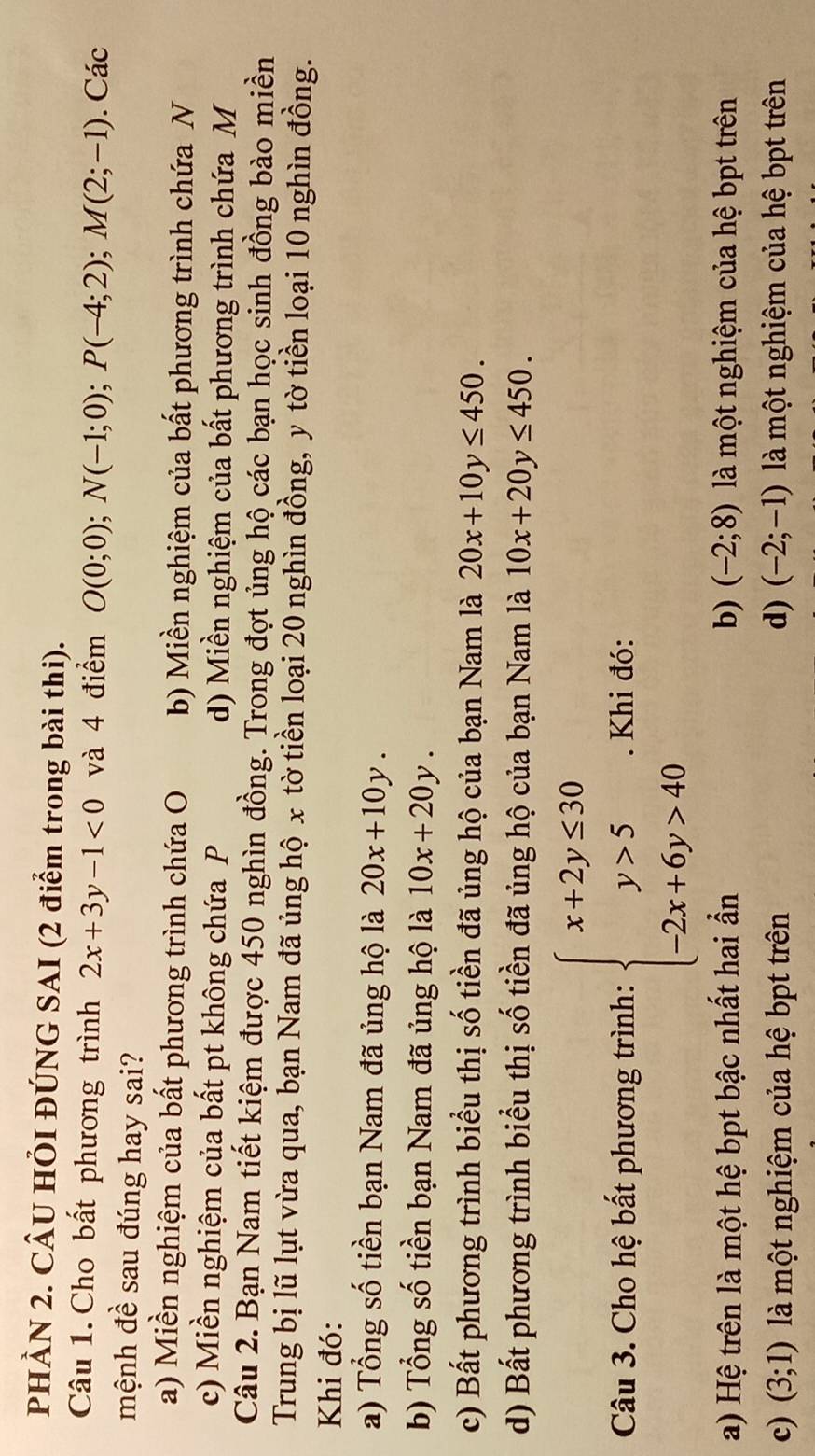 PHÀN 2. CÂU HÕI ĐÚNG SAI (2 điểm trong bài thi).
Câu 1. Cho bất phương trình 2x+3y-1<0</tex> và 4 điểm O(0;0); N(-1;0); P(-4;2); M(2;-1). Các
mệnh đề sau đúng hay sai?
a) Miền nghiệm của bất phương trình chứa O b) Miền nghiệm của bất phương trình chứa N
c) Miền nghiệm của bất pt không chứa P d) Miền nghiệm của bất phương trình chứa M
Câu 2. Bạn Nam tiết kiệm được 450 nghìn đồng. Trong đợt ủng hộ các bạn học sinh đồng bào miền
Trung bị lũ lụt vừa qua, bạn Nam đã ủng hộ x tờ tiền loại 20 nghìn đồng, y tờ tiền loại 10 nghìn đồng.
Khi đó:
a) Tổng số tiền bạn Nam đã ủng hộ là 20x+10y.
b) Tổng số tiền bạn Nam đã ủng hộ là 10x+20y.
c) Bất phương trình biểu thị số tiền đã ủng hộ của bạn Nam là 20x+10y≤ 450.
d) Bất phương trình biểu thị số tiền đã ủng hộ của bạn Nam là 10x+20y≤ 450. 
Câu 3. Cho hệ bất phương trình: beginarrayl x+2y≤ 30 y>5 -2x+6y>40endarray.. Khi đó:
a) Hệ trên là một hệ bpt bậc nhất hai ẩn b) (-2;8) là một nghiệm của hệ bpt trên
c) (3;1) là một nghiệm của hệ bpt trên d) (-2;-1) là một nghiệm của hệ bpt trên