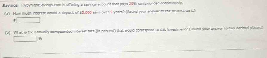 Savings FlybynightSavings.com is offering a savings account that pays 29% compounded continuously. 
(a) How muth interest would a deposit of $3,000 earn over 5 years? (Round your answer to the nearest cent.)
$ □
(b) What is the annually compounded interest rate (in percent) that would correspond to this investment? (Round your answer to two decimal places.)
□ %