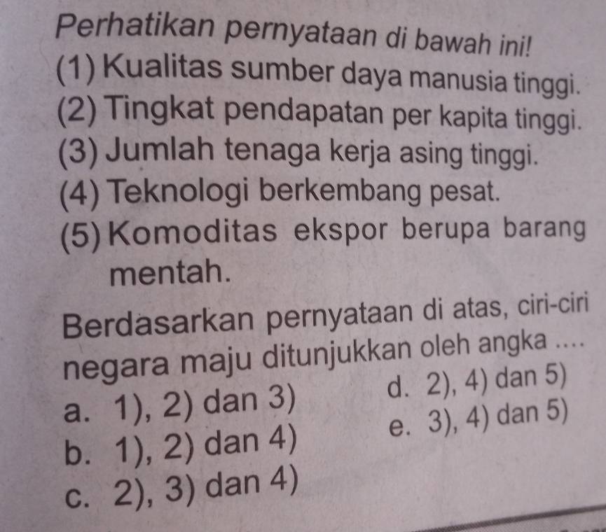 Perhatikan pernyataan di bawah ini!
(1) Kualitas sumber daya manusia tinggi.
(2) Tingkat pendapatan per kapita tinggi.
(3) Jumlah tenaga kerja asing tinggi.
(4) Teknologi berkembang pesat.
(5)Komoditas ekspor berupa barang
mentah.
Berdasarkan pernyataan di atas, ciri-ciri
negara maju ditunjukkan oleh angka ....
a. 1),2) dan 3)
d. 2),4) dan 5)
e. 3),4) dan 5)
b. 1),2) dan 4)
C. 2),3) dan 4)