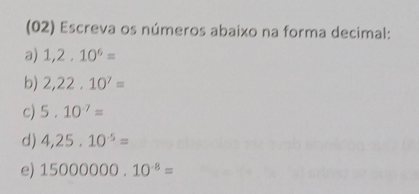 (02) Escreva os números abaixo na forma decimal: 
a) 1,2.10^6=
b) 2,22,10^7=
c) 5.10^(-7)=
d) 4,25,10^(-5)=
e) 15000000.10^(-8)=