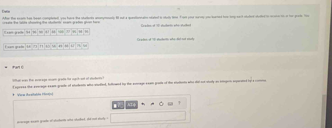 Data 
After the exam has been completed, you have the students anonymously fill out a questionnaire related to study time. From your survey you learned how long each student studied to receive his or her grade. You 
create the table showing the students' exam grades given here Grades of 10 students who studied 
Girades of 10 students who did not study 
Exam grade 64 73 71 63 56 49 88 67 75 54
Part C 
What was the average exam grade for each set of students? 
Express the average exam grade of students who studied, followed by the average exam grade of the students who did not study as integers separated by a comma. 
View Available Hint(s) 
AEφ ? 
average exam grade of students who studied, did not study