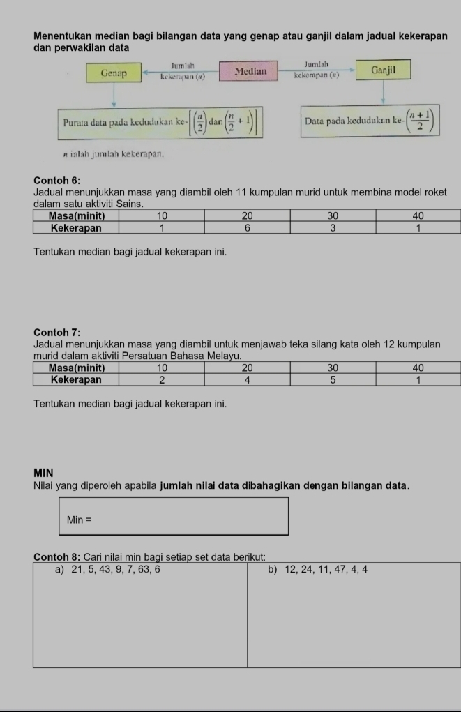 Menentukan median bagi bilangan data yang genap atau ganjil dalam jadual kekerapan 
dan perwakilan data 
Jum1ah Jumlah 
Genap kekompan (#) Median kekempan (a) GanjiI 
Purata data pada kedudukan ke- -[( n/2 ) dan ( n/2 +1)]| Data pada kedudukan ke-( (n+1)/2 )
ialah jumlah kekerapan. 
Contoh 6: 
Jadual menunjukkan masa yang diambil oleh 11 kumpulan murid untuk membina model roket 
Tentukan median bagi jadual kekerapan ini. 
Contoh 7: 
Jadual menunjukkan masa yang diambil untuk menjawab teka silang kata oleh 12 kumpulan 
Tentukan median bagi jadual kekerapan ini. 
MIN 
Nilai yang diperoleh apabila jumlah nilai data dibahagikan dengan bilangan data.
Min=
Contoh 8: Cari nilai min bagi setiap set data berikut: 
a) 21, 5, 43, 9, 7, 63, 6 b) 12, 24, 11, 47, 4, 4