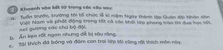 Khoanh vào kết từ trong các câu sau: 
ạ. Tuần trước, trường tôi tổ chức lễ kỉ niệm Ngày thành lập Quân đội Nhân dân 
Việt Nam và phát động trong tất cả các khối lớp phong trào thi đua học tốt, 
noi gương các chú bộ đội. 
b. Ăn kẹo rất ngon nhưng dễ bị sâu răng, 
c. Tôi thích đá bóng và đám con trai lớp tôi cũng rất thích môn này.