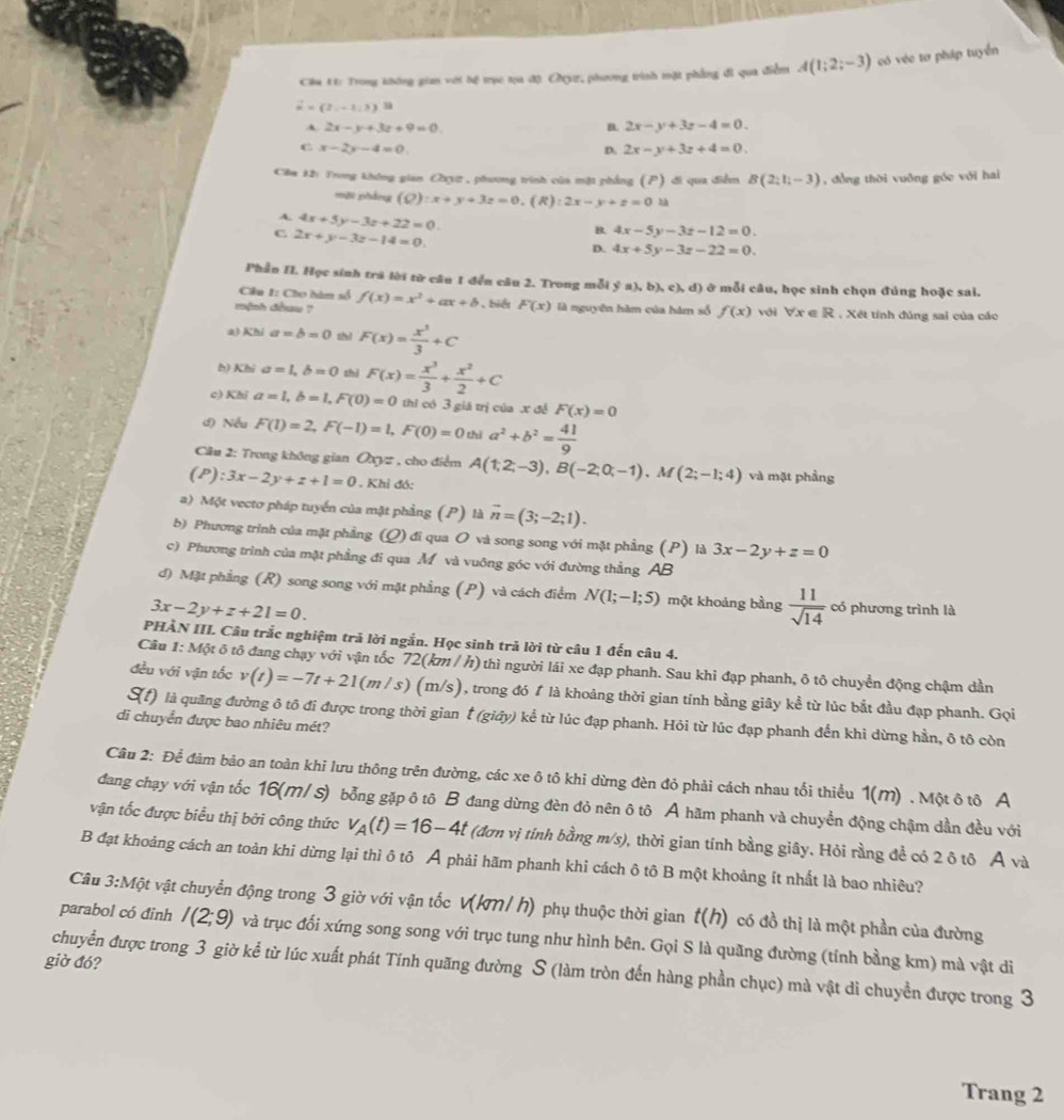 vector u=(2,-1,3) m có véc tơ pháp tuyển
Cu 1: Trong không gian với tệ trục tọa độ Chyz, phương trình mặt phẳng đi qua điểm A(1;2;-3)
A. 2x-y+3z+9=0 B. 2x-y+3z-4=0.
C x-2y-4=0.
D. 2x-y+3z+4=0.
Căm 12: Trong không gian CXy2 , phương trình của mặt phẳng (P) đi qua điễm B(2_i-3endpmatrix  , đồng thời vuỡng góc với hai
mội phắng (Q):x+y+3z=0,(R):2x-y+z=0 là
A. 4x+5y-3z+22=0.
C 2x+y-3z-14=0.
B. 4x-5y-3z-12=0.
D. 4x+5y-3z-22=0.
Phần II. Học sinh trá lời từ câu 1 đến câu 2. Trong mỗi ý a),b),c),d) ở mỗi câu, học sinh chọn đúng hoặc sai.
Câu 1: Cho hàm số
mệnh đềau ? f(x)=x^2+ax+b , biết F(x) là nguyên hàm của hàm số f(x) với forall x∈ R. Xét tính đúng sai của các
a) Khi a=b=0 thì F(x)= x^3/3 +C
b) Khi a=1,b=0 thì
c) Khi a=1,b=1,F(0)=0 F(x)= x^3/3 + x^2/2 +C
thì có 3 giá trị của x đề F(x)=0
đ) Nếu F(1)=2,F(-1)=1,F(0)=0 thì a^2+b^2= 41/9 
Câu 2: Trong không gian Oxy= , cho điểm
(P):3x-2y+z+1=0. Khi đó: A(1;2;-3),B(-2;0;-1),M(2;-1;4) và mặt phầng
a) Một vectơ pháp tuyến của mặt phầng (P) là overline n=(3;-2;1).
b) Phương trình của mặt phẳng (Q) đi qua O và song song với mặt phẳng (P) là 3x-2y+z=0
c) Phương trình của mặt phẳng đi qua M và vuông góc với đường thẳng AB
đ) Mặt phẳng (R) song song với mặt phẳng (P) và cách điểm N(1;-1;5) một khoảng bằng  11/sqrt(14)  có phương trình là
3x-2y+z+21=0.
PHÀN III. Câu trắc nghiệm trả lời ngắn. Học sinh trả lời từ câu 1 đến câu 4.
Câu 1: Một ô tô đang chạy với vận tốc 72(km / h) thì người lái xe đạp phanh. Sau khi đạp phanh, ô tô chuyển động chậm dần
đều với vận tốc v(t)=-7t+21(m/s) (m/s), trong đó 1 là khoảng thời gian tính bằng giây kể từ lúc bắt đầu đạp phanh. Gọi
S(t) là quãng đường ô tô đi được trong thời gian t (giây) kể từ lúc đạp phanh. Hỏi từ lúc đạp phanh đến khi dừng hần, ô tô còn
di chuyển được bao nhiêu mét?
Câu 2: Để đảm bảo an toàn khi lưu thông trên đường, các xe ô tô khi dừng đèn đỏ phải cách nhau tối thiểu 1(M) . Một ô tô A
dang chạy với vận tốc 16(M/ s) bỗng gặp ô tô B đang dừng đèn đỏ nên ô tô A hãm phanh và chuyển động chậm dần đều với
vận tốc được biểu thị bởi công thức v_A(t)=16-4t (đơn vị tính bằng m/s), thời gian tính bằng giây. Hỏi rằng đề có 2 ô tô A và
B đạt khoảng cách an toàn khi dừng lại thì ô tô Ả phải hãm phanh khi cách ô tô B một khoảng ít nhất là bao nhiêu?
Câu 3:M vột vật chuyển động trong 3 giờ với vận tốc V(km/ h) phụ thuộc thời gian t(h) có đồ thị là một phần của đường
parabol có đinh I(2;9) và trục đối xứng song song với trục tung như hình bên. Gọi S là quãng đường (tính bằng km) mà vật di
giờ đó?
chuyển được trong 3 giờ kể từ lúc xuất phát Tính quãng đường S (làm tròn đến hàng phần chục) mà vật di chuyển được trong 3
Trang 2