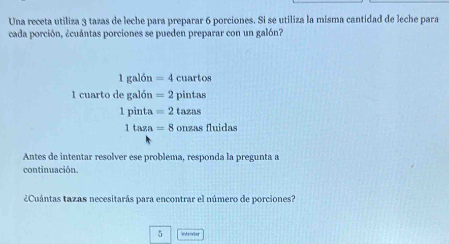 Una receta utiliza 3 tazas de leche para preparar 6 porciones. Si se utiliza la misma cantidad de leche para 
cada porción, ¿cuántas porciones se pueden preparar con un galón?
1galon=4 cuartos 
1 cuarto de galon=2 pintas
1pinta=2tazas
1taza=8onzasfluidas
Antes de intentar resolver ese problema, responda la pregunta a 
continuación. 
¿Cuántas tazas necesitarás para encontrar el número de porciones? 
5 intentar