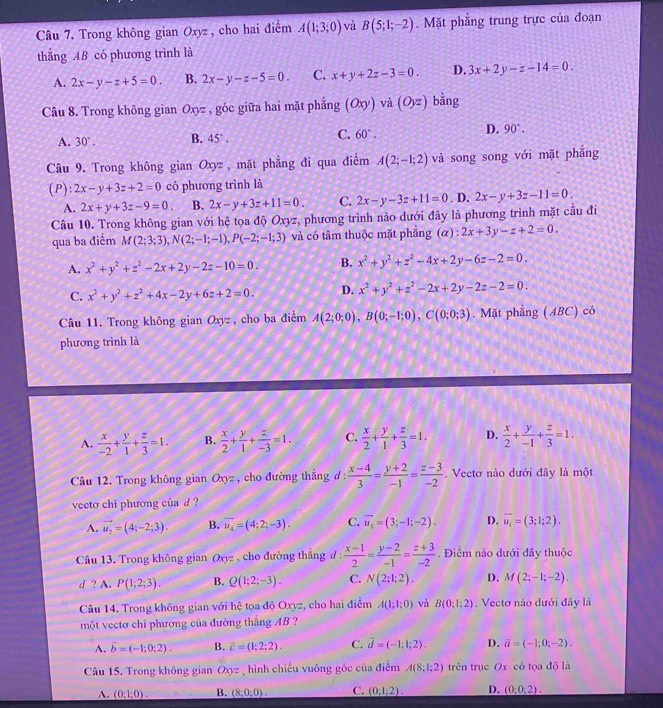 Câu 7, Trong không zia 1 Ox z , cho hai điểm A(1;3;0) và B(5;1;-2). Mặt phẳng trung trực của đoạn
thắng AB có phương trình là
A. 2x-y-z+5=0. B. 2x-y-z-5=0. C. x+y+2z-3=0. D. 3x+2y-z-14=0.
Câu 8. Trong không gian Oxyz , góc giữa hai mặt phẳng (Oxy) và (Oyz) bằng
A. 30°. B. 45°. C. 60°. D. 90°.
Câu 9. Trong không gian Oxyz , mặt phẳng đi qua điểm A(2;-1;2) và song song với mặt phắng
(P): 2x-y+3z+2=0 có phương trình là
A. 2x+y+3z-9=0. B. 2x-y+3z+11=0. C. 2x-y-3z+11=0. D. 2x-y+3z-11=0.
Câu 10. Trong không gian với hệ tọa độ Oxyz, phương trình nào dưới đây là phương trình mặt cầu đi
qua ba điểm M(2;3;3),N(2;-1;-1),P(-2;-1;3) và có tâm thuộc mặt phẳng (alpha ):2x+3y-z+2=0.
A. x^2+y^2+z^2-2x+2y-2z-10=0. B. x^2+y^2+z^2-4x+2y-6z-2=0.
C. x^2+y^2+z^2+4x-2y+6z+2=0. D. x^2+y^2+z^2-2x+2y-2z-2=0.
Câu 11. Trong không gian Oxyz , cho ba diểm A(2;0;0),B(0;-1;0),C(0;0;3). Mặt phẳng (ABC) có
phương trình là
A.  x/-2 + y/1 + z/3 =1. B.  x/2 + y/1 + z/-3 =1. C.  x/2 + y/1 + z/3 =1. D.  x/2 + y/-1 + z/3 =1.
Câu 12. Trong không gian Oxyz , cho đường thẳng d :  (x-4)/3 = (y+2)/-1 = (z-3)/-2 . Vectơ nào dưới đây là một
veeto chi phương của d ?
A. vector u_2=(4;-2;3). B. overline u_4=(4;2;-3). C. overline u_3=(3;-1;-2). D. vector u_1=(3;1;2).
Câu 13. Trong không gian Oxy 2 ,cho đường thắng d :  (x-1)/2 = (y-2)/-1 = (z+3)/-2 . Điểm nào dưới đây thuộc
d ? A. P(1;2;3). B. Q(1;2;-3). C. N(2;1;2). D. M(2;-1;-2).
Câu 14. Trong không gian với hệ tọa độ Oxyz, cho hai điểm A(1;1;0) và B(0;1;2).  Vectơ nào dưới đây là
một vectơ chỉ phương của đường thắng AB ?
A. vector b=(-1;0;2). B. vector c=(1;2;2). C. vector d=(-1;1;2). D. vector a=(-1;0;-2).
Câu 15. Trong không gian Oxyz , hình chiếu vuông góc của điểm A(8;1;2) trên trục Ox có tọa độ là
A. _ (0;1;0). B. (8;0;0). C. _ (0;1;2). D. (0,0,2).