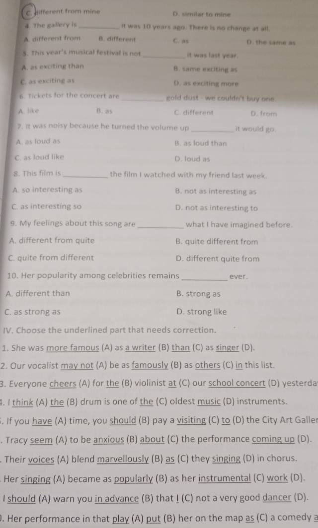 c. different from mine D. similar to mine
4. The gallery is _it was 10 years ago. There is no change at all.
A. different from B. different C. as D. the same as
S. This year's musical festival is not _it was last year.
A. as exciting than B. same exciting as
C. as exciting as D. as exciting more
6. Tickets for the concert are _gold dust - we couldn't buy one.
B. as
A. like C. different D. from
7. It was noisy because he turned the volume up _it would go.
A. as loud as B. as loud than
C. as loud like D. loud as
8. This film is_ the film I watched with my friend last week.
A. so interesting as B. not as interesting as
C. as interesting so D. not as interesting to
9. My feelings about this song are _what I have imagined before.
A. different from quite B. quite different from
C. quite from different D. different quite from
_
10. Her popularity among celebrities remaîns ever.
A. different than B. strong as
C. as strong as D. strong like
IV. Choose the underlined part that needs correction.
1. She was more famous (A) as a writer (B) than (C) as singer (D).
2. Our vocalist may not (A) be as famously (B) as others (C) in this list.
3. Everyone cheers (A) for the (B) violinist at (C) our school concert (D) yesterda
. I think (A) the (B) drum is one of the (C) oldest music (D) instruments.
. If you have (A) time, you should (B) pay a visiting (C) to (D) the City Art Galler
. Tracy seem (A) to be anxious (B) about (C) the performance coming up (D).
. Their voices (A) blend marvellously (B) as (C) they singing (D) in chorus.
Her singing (A) became as popularly (B) as her instrumental (C) work (D).
I should (A) warn you in advance (B) that ! (C) not a very good dancer (D).
. Her performance in that play (A) put (B) her on the map as (C) a comedy a