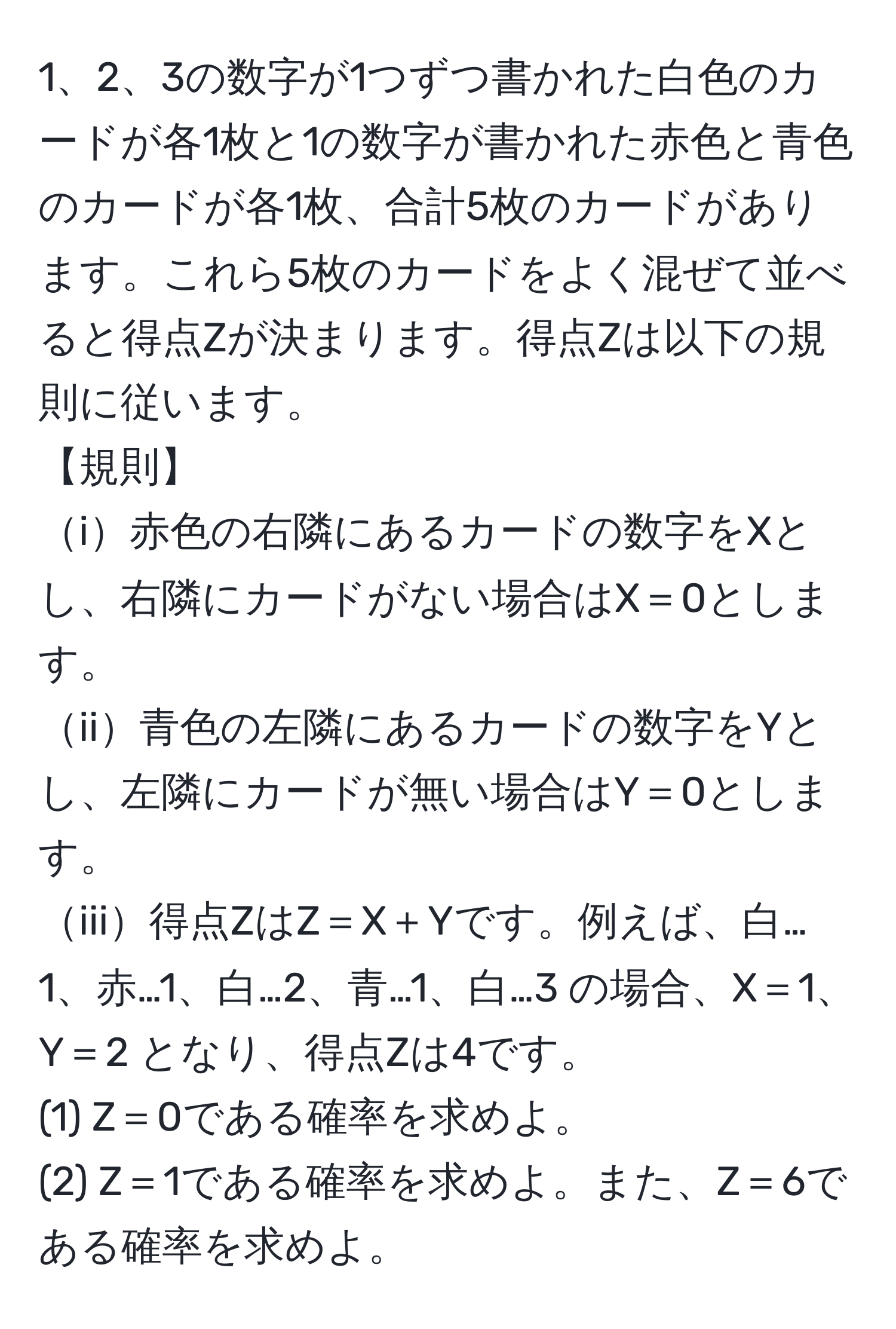 3の数字が1つずつ書かれた白色のカードが各1枚と1の数字が書かれた赤色と青色のカードが各1枚、合計5枚のカードがあります。これら5枚のカードをよく混ぜて並べると得点Zが決まります。得点Zは以下の規則に従います。  
【規則】  
i赤色の右隣にあるカードの数字をXとし、右隣にカードがない場合はX＝0とします。  
ii青色の左隣にあるカードの数字をYとし、左隣にカードが無い場合はY＝0とします。  
iii得点ZはZ＝X＋Yです。例えば、白…1、赤…1、白…2、青…1、白…3 の場合、X＝1、Y＝2 となり、得点Zは4です。  
(1) Z＝0である確率を求めよ。  
(2) Z＝1である確率を求めよ。また、Z＝6である確率を求めよ。