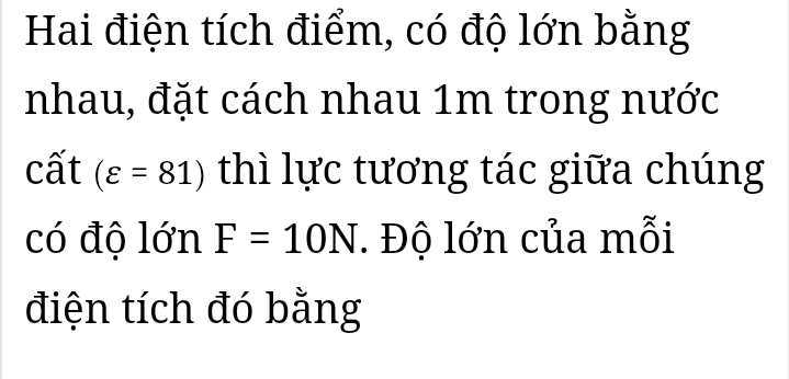 Hai điện tích điểm, có độ lớn bằng 
nhau, đặt cách nhau 1m trong nước 
cất (varepsilon =81) thì lực tương tác giữa chúng 
có độ lớn F=10N. Độ lớn của mỗi 
điện tích đó bằng