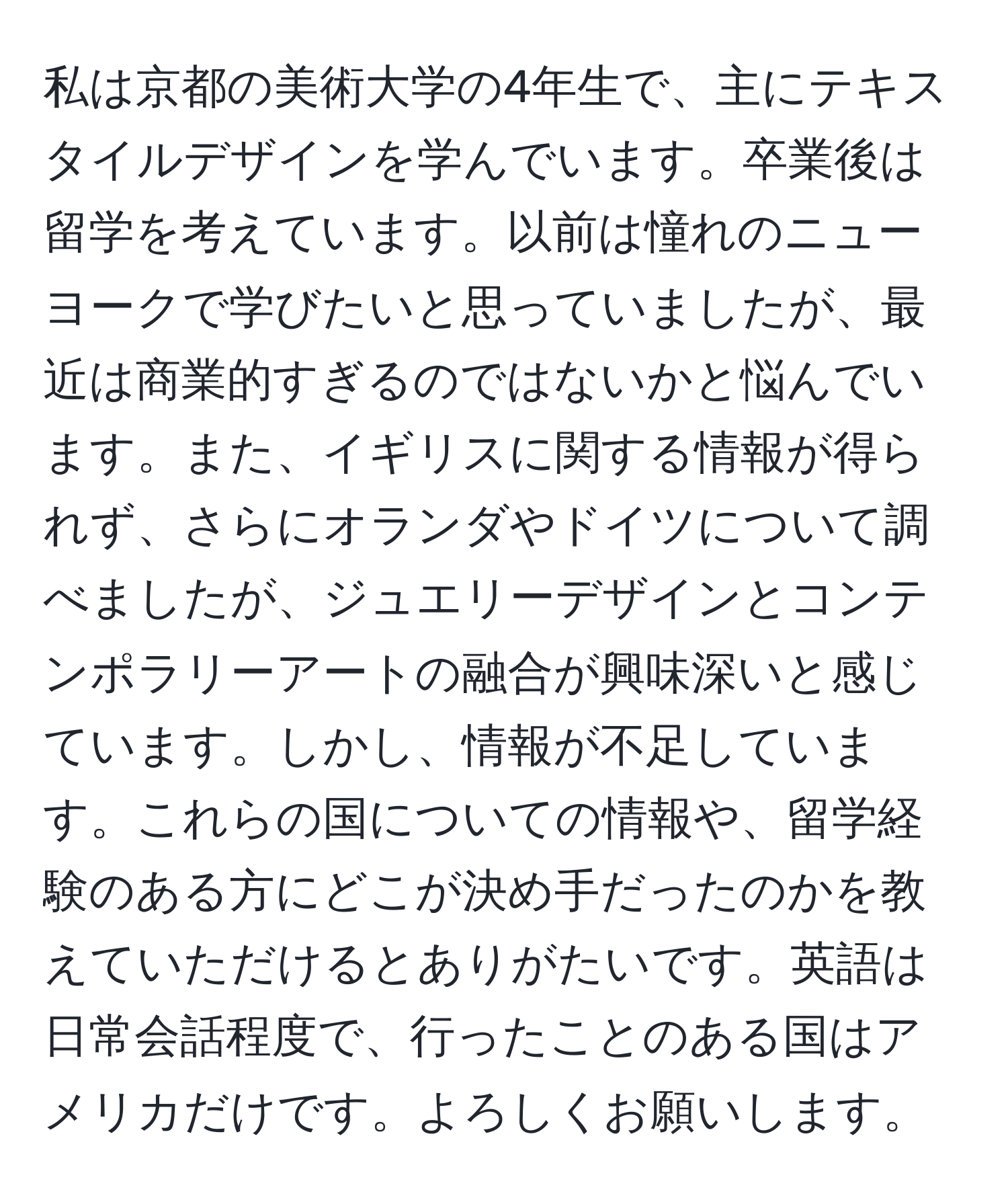 私は京都の美術大学の4年生で、主にテキスタイルデザインを学んでいます。卒業後は留学を考えています。以前は憧れのニューヨークで学びたいと思っていましたが、最近は商業的すぎるのではないかと悩んでいます。また、イギリスに関する情報が得られず、さらにオランダやドイツについて調べましたが、ジュエリーデザインとコンテンポラリーアートの融合が興味深いと感じています。しかし、情報が不足しています。これらの国についての情報や、留学経験のある方にどこが決め手だったのかを教えていただけるとありがたいです。英語は日常会話程度で、行ったことのある国はアメリカだけです。よろしくお願いします。