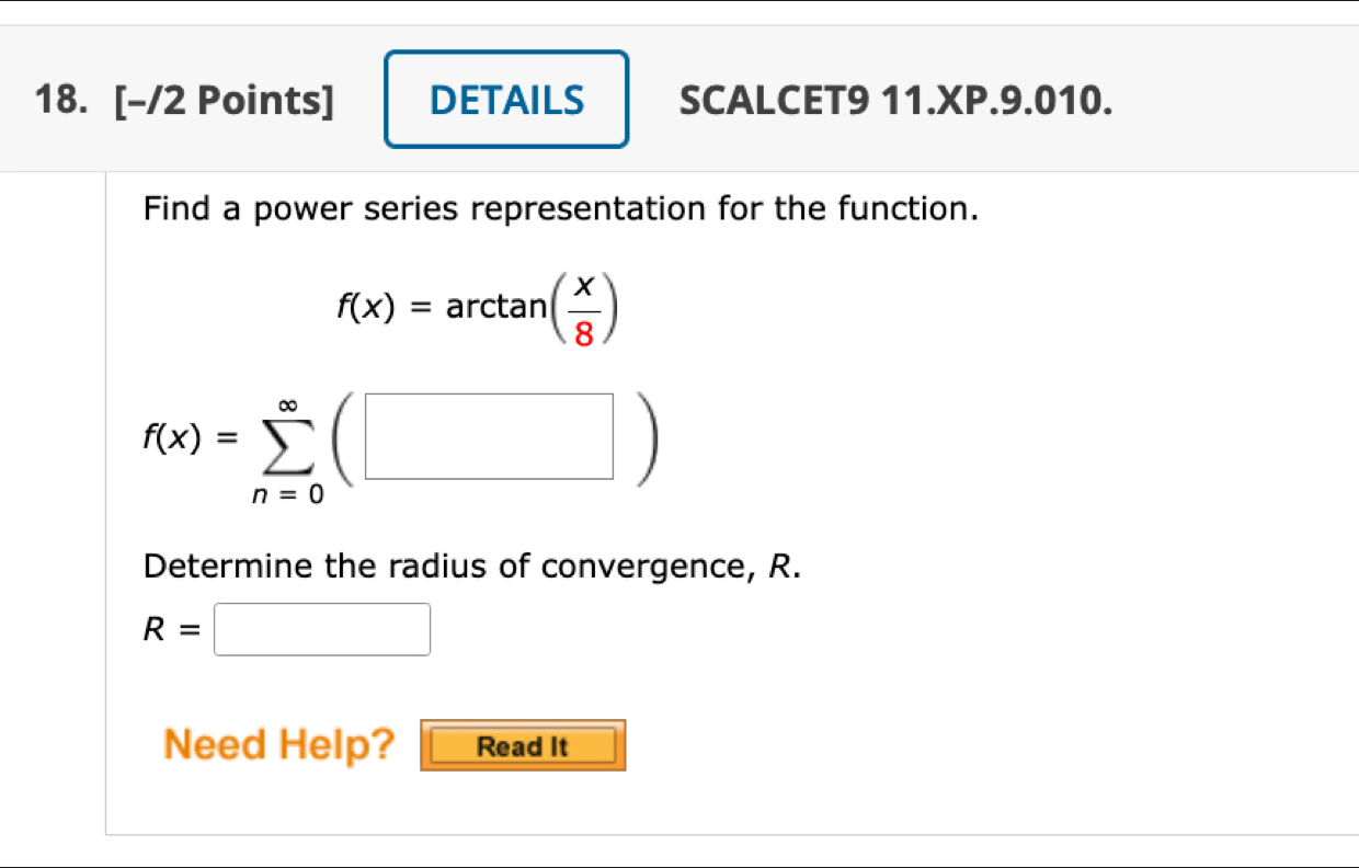 DETAILS SCALCET9 11.XP.9.010. 
Find a power series representation for the function.
f(x)=arctan ( x/8 )
f(x)=sumlimits _(n=0)^(∈fty)(□ )
Determine the radius of convergence, R.
R=□
Need Help? Read It