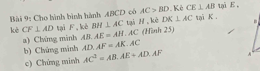 Cho hình bình hành ABCD có AC>BD. Kè CE⊥ AB tại E ,
B
kè CF⊥ AD tại F, kẻ BH⊥ AC tại H , kẻ DK⊥ AC tại K. 
a) Chứng minh a A B R AE=AH. AC (Hình 25) 
b) Chứng minh AD. AF=AK.A C
c) Chứng minh AC^2=AB.AE+AD.AF
A