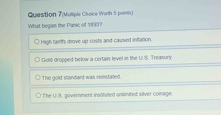 Question 7(Multiple Choice Worth 5 points)
What began the Panic of 1893?
High tariffs drove up costs and caused inflation.
Gold dropped below a certain level in the U.S. Treasury.
The gold standard was reinstated.
The U.S. government instituted unlimited silver coinage.