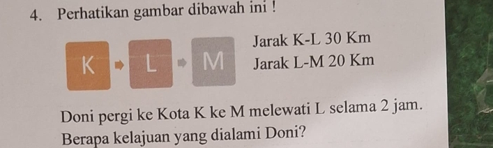 Perhatikan gambar dibawah ini ! 
Jarak K-L 30 Km
K L M Jarak L-M 20 Km
Doni pergi ke Kota K ke M melewati L selama 2 jam. 
Berapa kelajuan yang dialami Doni?