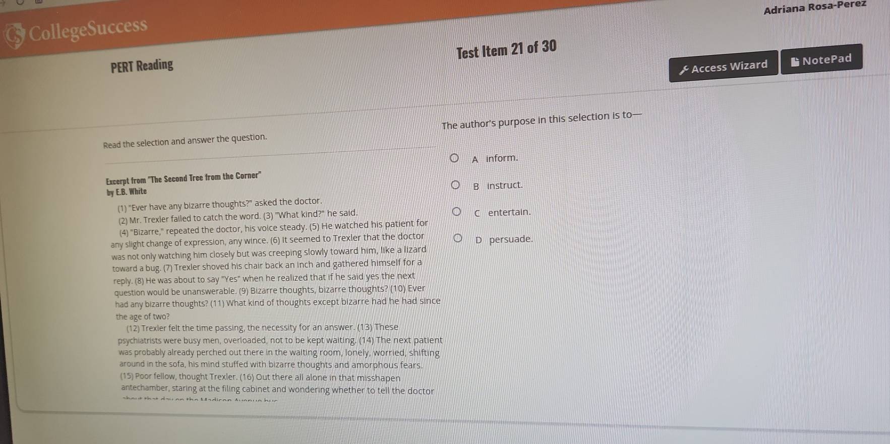 Adriana Rosa-Perez
CollegeSuccess
Test Item 21 of 30
PERT Reading
& Access Wizard NotePad
Read the selection and answer the question. The author's purpose in this selection is to—
A inform.
Excerpt from 'The Second Tree from the Corner'
by E.B. White B instruct.
(1) "Ever have any bizarre thoughts?" asked the doctor.
(2) Mr. Trexler failed to catch the word. (3) "What kind?" he said, C entertain.
(4) "Bizarre," repeated the doctor, his voice steady. (5) He watched his patient for
any slight change of expression, any wince. (6) It seemed to Trexler that the doctor D persuade.
was not only watching him closely but was creeping slowly toward him, like a lizard
toward a bug. (7) Trexler shoved his chair back an inch and gathered himself for a
reply. (8) He was about to say "Yes" when he realized that if he said yes the next
question would be unanswerable. (9) Bizarre thoughts, bizarre thoughts? (10) Ever
had any bizarre thoughts? (11) What kind of thoughts except bizarre had he had since
the age of two?
(12) Trexler felt the time passing, the necessity for an answer. (13) These
psychiatrists were busy men, overloaded, not to be kept waiting. (14) The next patient
was probably already perched out there in the waiting room, lonely, worried, shifting
around in the sofa, his mind stuffed with bizarre thoughts and amorphous fears.
(15) Poor fellow, thought Trexler. (16) Out there all alone in that misshapen
antechamber, staring at the filing cabinet and wondering whether to tell the doctor