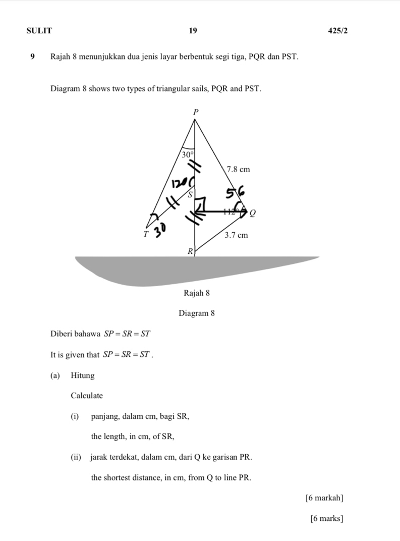 SULIT 19 425/2
9 Rajah 8 menunjukkan dua jenis layar berbentuk segi tiga, PQR dan PST.
Diagram 8 shows two types of triangular sails, PQR and PST.
Rajah 8
Diagram 8
Diberi bahawa SP=SR=ST
It is given that SP=SR=ST.
(a) Hitung
Calculate
(i) panjang, dalam cm, bagi SR,
the length, in cm, of SR,
(ii) jarak terdekat, dalam cm, dari Q ke garisan PR.
the shortest distance, in cm, from Q to line PR.
[6 markah]
[6 marks]