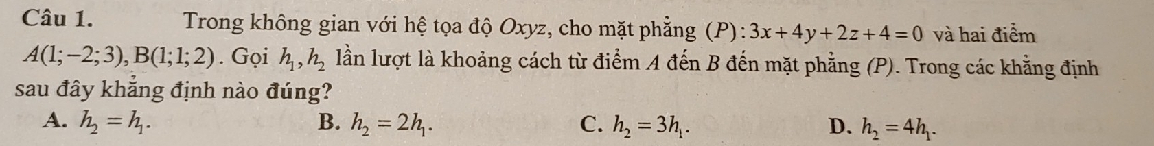 Trong không gian với hệ tọa độ Oxyz, cho mặt phẳng (P): 3x+4y+2z+4=0 và hai điểm
A(1;-2;3), B(1;1;2). Gọi h_1, h_2 lần lượt là khoảng cách từ điểm A đến B đến mặt phẳng (P). Trong các khẳng định
sau đây khẳng định nào đúng?
A. h_2=h_1. B. h_2=2h_1. C. h_2=3h_1. D. h_2=4h_1.