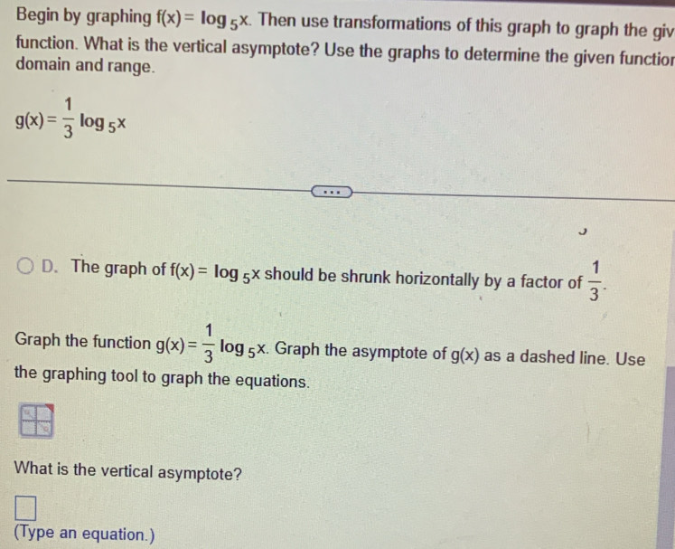 Begin by graphing f(x)=log _5x. Then use transformations of this graph to graph the giv 
function. What is the vertical asymptote? Use the graphs to determine the given functior 
domain and range.
g(x)= 1/3 log _5x
D. The graph of f(x)=log _5x should be shrunk horizontally by a factor of  1/3 . 
Graph the function g(x)= 1/3 log _5x. . Graph the asymptote of g(x) as a dashed line. Use 
the graphing tool to graph the equations. 
What is the vertical asymptote? 
(Type an equation.)