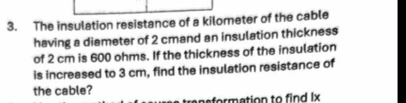 The insulation resistance of a kilometer of the cable 
having a diameter of 2 cmand an insulation thickness 
of 2 cm is 600 ohms. If the thickness of the insulation 
is increased to 3 cm, find the insulation resistance of 
the cable? 
nsformation to find Ix