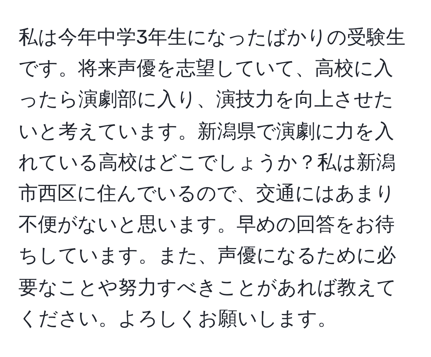 私は今年中学3年生になったばかりの受験生です。将来声優を志望していて、高校に入ったら演劇部に入り、演技力を向上させたいと考えています。新潟県で演劇に力を入れている高校はどこでしょうか？私は新潟市西区に住んでいるので、交通にはあまり不便がないと思います。早めの回答をお待ちしています。また、声優になるために必要なことや努力すべきことがあれば教えてください。よろしくお願いします。