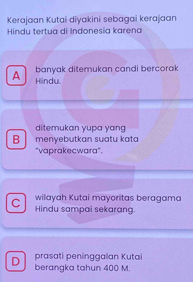 Kerajaan Kutai diyakini sebagai kerajaan
Hindu tertua di Indonesia karena
banyak ditemukan candi bercorak
A Hindu.
ditemukan yupa yang
B menyebutkan suatu kata
“vaprakecwara”.
C wilayah Kutai mayoritas beragama
Hindu sampai sekarang.
D prasati peninggalan Kutai
berangka tahun 400 M.