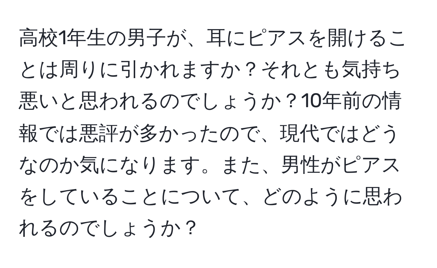 高校1年生の男子が、耳にピアスを開けることは周りに引かれますか？それとも気持ち悪いと思われるのでしょうか？10年前の情報では悪評が多かったので、現代ではどうなのか気になります。また、男性がピアスをしていることについて、どのように思われるのでしょうか？