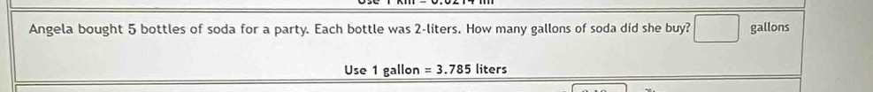 Angela bought 5 bottles of soda for a party. Each bottle was 2-liters. How many gallons of soda did she buy? gallons
Use 1 gallon =3.785 liters