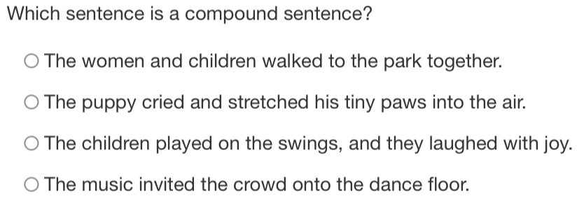 Which sentence is a compound sentence?
The women and children walked to the park together.
The puppy cried and stretched his tiny paws into the air.
The children played on the swings, and they laughed with joy.
The music invited the crowd onto the dance floor.