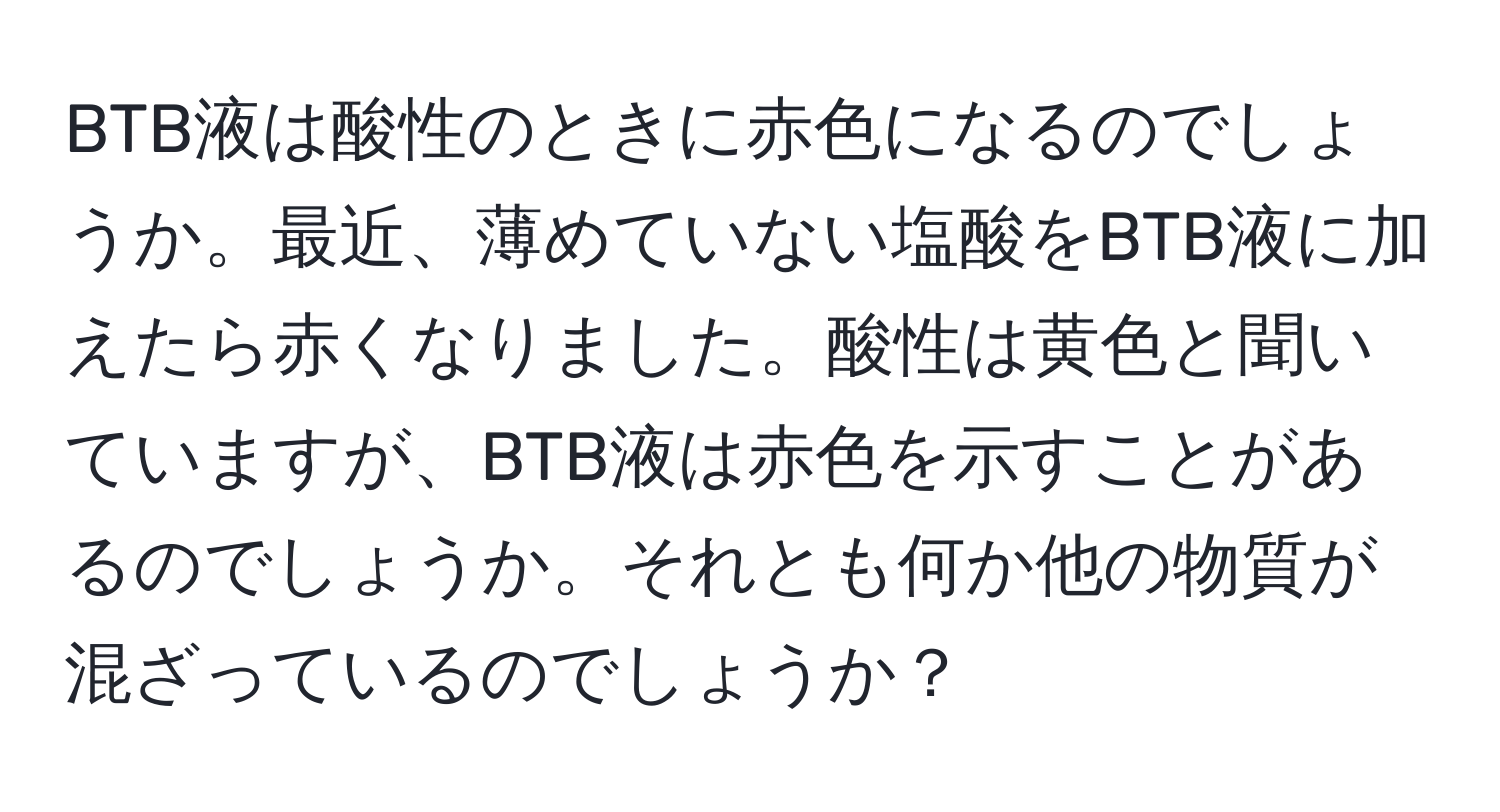 BTB液は酸性のときに赤色になるのでしょうか。最近、薄めていない塩酸をBTB液に加えたら赤くなりました。酸性は黄色と聞いていますが、BTB液は赤色を示すことがあるのでしょうか。それとも何か他の物質が混ざっているのでしょうか？