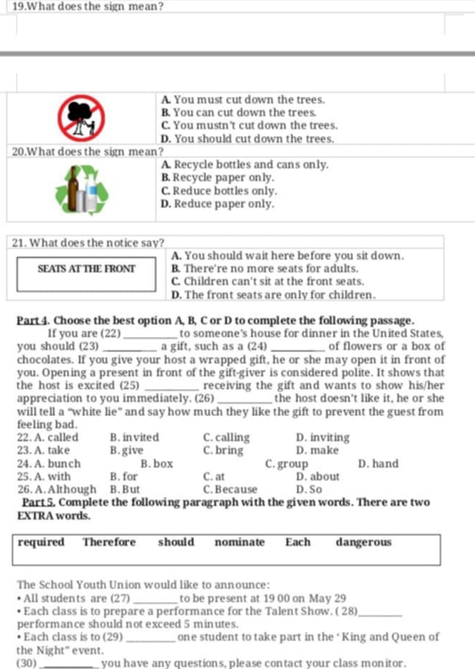 What does the sign mean?
A. You must cut down the trees.
B. You can cut down the trees.
C. You mustn't cut down the trees.
D. You should cut down the trees.
20.What does the sign mean?
A. Recycle bottles and cans only.
B. Recycle paper only.
C. Reduce bottles only.
D. Reduce paper only.
21. What does the notice say?
A. You should wait here before you sit down.
SEATS AT THE FRONT B. There're no more seats for adults.
C. Children can't sit at the front seats.
D. The front seats are only for children.
Part 4. Choose the best option A, B, C or D to complete the following passage.
If you are (22)_ to someone's house for dinner in the United States,
you should (23) _a gift, such as a (24) _of flowers or a box of
chocolates. If you give your host a wrapped gift, he or she may open it in front of
you. Opening a present in front of the gift-giver is considered polite. It shows that
the host is excited (25) _receiving the gift and wants to show his/her
appreciation to you immediately. (26) _the host doesn't like it, he or she
will tell a “white lie” and say how much they like the gift to prevent the guest from
feeling bad.
22. A. called B. invited C. calling D. inviting
23. A. take B.give C. bring D. make
24. A. bun ch B. box C. group D. hand
25. A. with B. for C. at D. about
26. A. Although B. But C. Because D. So
Part 5. Complete the following paragraph with the given words. There are two
EXTRA words.
required Therefore should nominate Each dangerous
The School Youth Union would like to announce:
All students are (27) _to be present at 19 00 on May 29
Each class is to prepare a performance for the Talent Show. ( 28)_
performance should not exceed 5 minutes.
Each class is to (29)_ one student to take part in the ‘King and Queen of
the Night" event.
(30)_ you have any questions, please contact your class monitor.