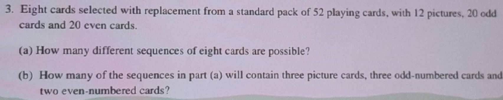 Eight cards selected with replacement from a standard pack of 52 playing cards, with 12 pictures, 20 odd 
cards and 20 even cards. 
(a) How many different sequences of eight cards are possible? 
(b) How many of the sequences in part (a) will contain three picture cards, three odd-numbered cards and 
two even-numbered cards?