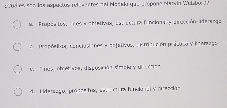 ¿Cuáles son los aspectos relevantes del Modelo que propone Marvin Weisbord?
a. Propósitos, fines y objetivos, estructura funcional y dirección-liderazgo
b. Propósitos, conclusiones y objetivos, distribución práctica y llderazgo
c. Fines, objetivos, disposición simple y dirección
d. Liderazgo, propósitos, estructura funcional y dirección