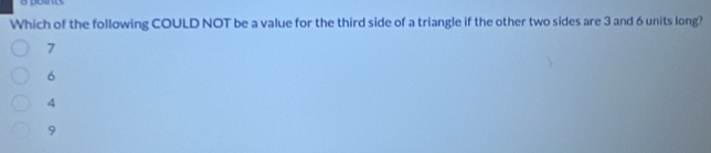 dond
Which of the following COULD NOT be a value for the third side of a triangle if the other two sides are 3 and 6 units long?
7
6
4
9