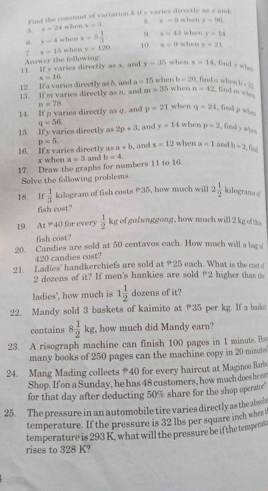 Find the constant of variation & if y varies directly as x and:
5. y=24 when x=3.
8. x=8 when y=96.
6. y=4 when x=5 1/3 .
9. x=42 when y=14.
7. x=15 when y=120. 10. x=9 when y=21.
Answer the following:
11. If y varies directly as x, and y=35 when x=14 , find y when
x=16.
12. If a varies directly as b, and a=15 when b=20 , find a when b=32
13. If m varies directly as n, and m=35 when n=42 , find m when
n=78.
14. If p varies directly as q, and p=21 when q=24 , find p when
q=56.
15. If y varies directly as 2p+3 , and y=14 when p=2 , find y when
p=5.
16. If x varies directly as a+b , and x=12 when a=1 and b=2 , find
x when a=3 and b=4.
17. Draw the graphs for numbers 11 to 16.
Solve the following problems.
18. If  1/3  kilogram of fish costs 35, how much will 2 1/2  kilograms of
fish cost?
19. At 40 for every  1/2  kg of galunggong, how much will 2 kg of this
fish cost?
20. Candies are sold at 50 centavos each. How much will a bag of
420 candies cost?
21. Ladies’ handkerchiefs are sold at 25 each. What is the cost of
2 dozens of it? If men's hankies are sold 2 higher than the
ladies’, how much is 1 1/2  dozens of it?
22. Mandy sold 3 baskets of kaimito at 35 per kg. If a basket
contains 8 1/2 kg , how much did Mandy earn?
23. A risograph machine can finish 100 pages in 1 minute. How
many books of 250 pages can the machine copy in 20 minutes
24. Mang Mading collects 40 for every haircut at Maginoo Barbe
Shop. If on a Sunday, he has 48 customers, how much does he ear
for that day after deducting 50% share for the shop operator?
25. The pressure in an automobile tire varies directly as the absolu
temperature. If the pressure is 32 lbs per square inch when t
temperature is 293 K, what will the pressure be if the temperatu
rises to 328 K?