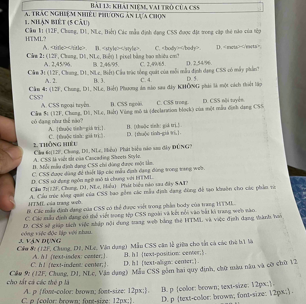 kháI nIệm, vai trò của CSS
A. trắc nghiệm nhiều phương án lựa chọn
1. nhận BIÉT (5 câu)
Câu 1: (12F, Chung, D1, NLc, Biết) Các mẫu định dạng CSS được đặt trong cặp thẻ nào của tệp
HTML?
A. . B.. C. . D. .
Câu 2: (12F, Chung, D1, NLc, Biết) 1 pixel bằng bao nhiêu cm?
A. 2,45/96. B. 2,46/95. C. 2,49/65. D. 2,54/96.
Câu 3: (12F, Chung, D1, NLc, Biết) Cấu trúc tồng quát của mỗi mẫu định dạng CSS có mấy phần?
A. 2. B. 3. C. 4. D. 5.
Câu 4: (12F, Chung, D1, NLc, Biết) Phương án nào sau đây KHÔNG phải là một cách thiết lập
CSS?
A. CSS ngoại tuyển. B. CSS ngoài. C. CSS trong. D. CSS nội tuyến.
Câu 5: (12F, Chung, D1, NLc, Biết) Vùng mô tả (declaration block) của một mẫu định dạng CSS
có dạng như thế nào?
A. thuộc tính=giá trị;. B. thuộc tính: giá trị,.
C. thuộc tính: giá trị;. D. thuộc tính-giá trị,.
2. THÔNG HIÈU
Câu 6:(12F, Chung, D1, NLc, Hiểu) Phát biểu nào sau đây ĐÚNG?
A. CSS là viết tắt của Cascading Sheets Style.
B. Mỗi mẫu định dạng CSS chỉ dùng được một lần.
C. CSS được dùng để thiết lập các mẫu định dạng dùng trong trang web.
D. CSS sử dụng ngôn ngữ mô tả chung với HTML.
Câu 7:(12F, Chung, D1, NLc, Hiểu) Phát biểu nào sau đây SAI?
A. Cấu trúc tổng quát của CSS bao gồm các mẫu định dạng dùng để tạo khuôn cho các phần tử
HTML của trang web.
B. Các mẫu định dạng của CSS có thể được viết trong phần body của trang HTML.
C. Các mẫu định dạng có thể viết trong tệp CSS ngoài và kết nối vào bất kì trang web nào.
D. CSS sẽ giúp tách việc nhập nội dung trang web bằng thẻ HTML và việc định dạng thành hai
công việc độc lập với nhau.
3. Vận dụng
Câu 8: (12F, Chung, D1, NLc, Vận dụng) Mẫu CSS căn lề giữa cho tất cả các thẻ h1 là
A. h1 text-index: center;. B. h1 text-position: center;.
C. h1 text-indent: center;. D. h1 text-align: center;.
Câu 9: (12F, Chung, D1, NLc, Vận dụng) Mẫu CSS gồm hai quy định, chữ màu nâu và cỡ chữ 12
cho tất cả các thẻ p là
A. p font-color: brown; font-size: 12px;. B. p color: brown; text-size: 12px;.
C. p color: brown: font-size: 12px;. D. p text-color: brown; font-size: 12px;.