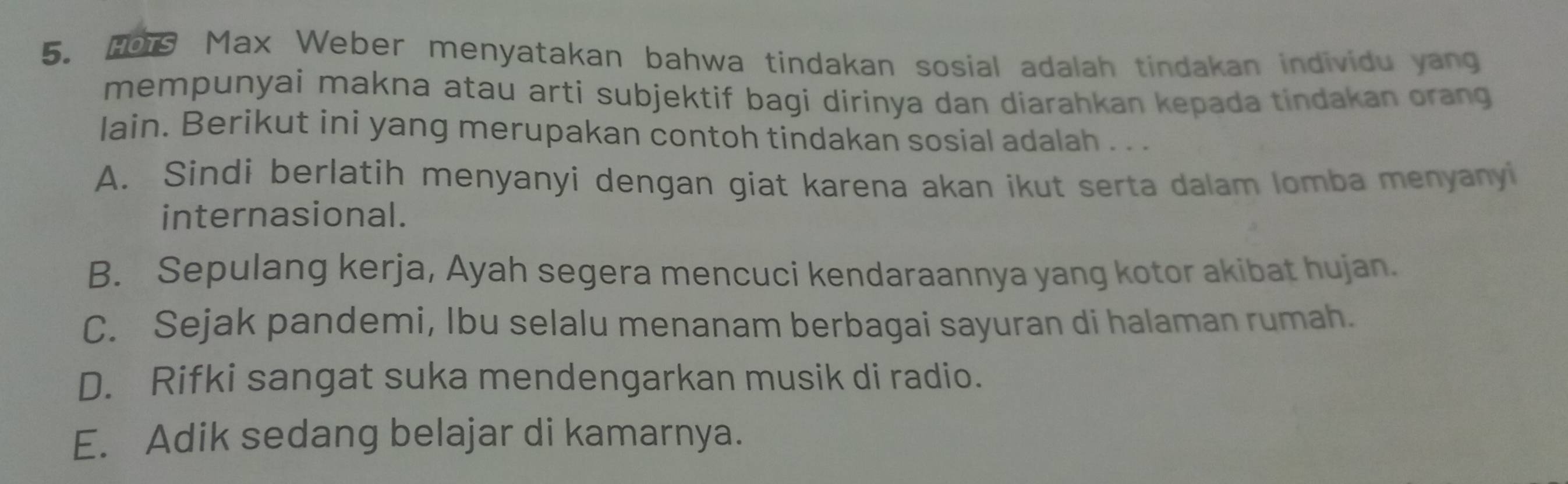 Ho1 Max Weber menyatakan bahwa tindakan sosial adalah tindakan individu yang
mempunyai makna atau arti subjektif bagi dirinya dan diarahkan kepada tindakan orang
lain. Berikut ini yang merupakan contoh tindakan sosial adalah . . .
A. Sindi berlatih menyanyi dengan giat karena akan ikut serta dalam lomba menyanyi
internasional.
B. Sepulang kerja, Ayah segera mencuci kendaraannya yang kotor akibat hujan.
C. Sejak pandemi, Ibu selalu menanam berbagai sayuran di halaman rumah.
D. Rifki sangat suka mendengarkan musik di radio.
E. Adik sedang belajar di kamarnya.