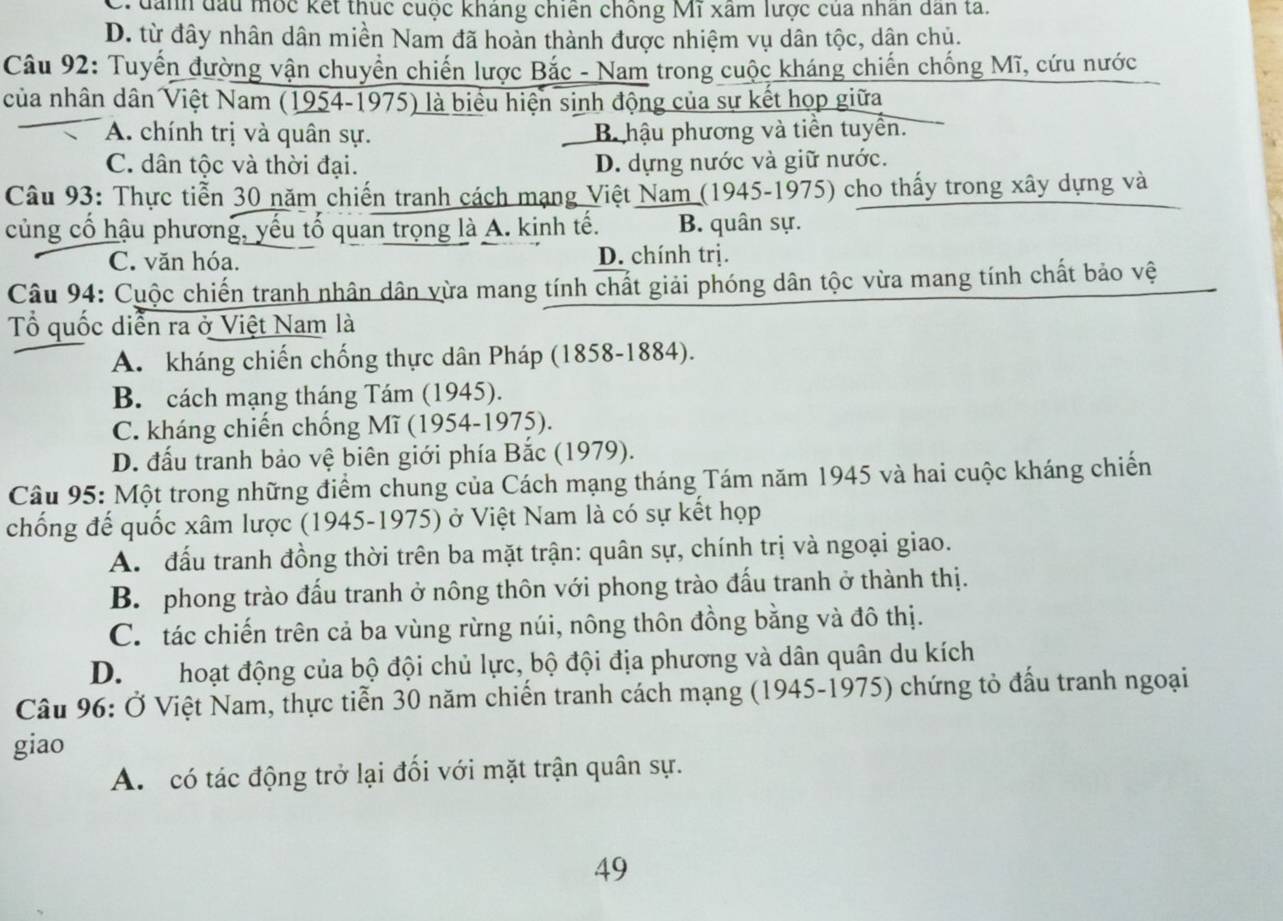 đanh đầu mộc kết thúc cuộc kháng chiến chống Mĩ xâm lược cua nhân dân tả.
D. từ đây nhân dân miền Nam đã hoàn thành được nhiệm vụ dân tộc, dân chủ.
Câu 92: Tuyến đường vận chuyển chiến lược Bắc - Nam trong cuộc kháng chiến chống Mĩ, cứu nước
của nhân dân Việt Nam (1954-1975) là biểu hiện sinh động của sự kết họp giữa
A. chính trị và quân sự. B hậu phương và tiền tuyển.
C. dân tộc và thời đại. D. dựng nước và giữ nước.
Câu 93: Thực tiển 30 năm chiến tranh cách mạng Việt Nam (1945-1975) cho thấy trong xây dựng và
củng cố hậu phương, yếu tố quan trọng là A. kinh tế. B. quân sự.
C. văn hóa. D. chính trị.
Câu 94: Cuộc chiến tranh nhân dân vừa mang tính chất giải phóng dân tộc vừa mang tính chất bảo vệ
ổ quốc diễn ra ở Việt Nam là
A. kháng chiến chống thực dân Pháp (1858-1884).
B. cách mạng tháng Tám (1945).
C. kháng chiến chống Mĩ (1954-1975).
D. đấu tranh bảo vệ biên giới phía Bắc (1979).
Câu 95: Một trong những điểm chung của Cách mạng tháng Tám năm 1945 và hai cuộc kháng chiến
chống đế quốc xâm lược (1945-1975) ở Việt Nam là có sự kết họp
A. đấu tranh đồng thời trên ba mặt trận: quân sự, chính trị và ngoại giao.
B. phong trào đấu tranh ở nông thôn với phong trào đấu tranh ở thành thị.
C. tác chiến trên cả ba vùng rừng núi, nông thôn đồng bằng và đô thị.
D. hoạt động của bộ đội chủ lực, bộ đội địa phương và dân quân du kích
Câu 96: Ở Việt Nam, thực tiễn 30 năm chiến tranh cách mạng (1945-1975) chứng tỏ đấu tranh ngoại
giao
A. có tác động trở lại đối với mặt trận quân sự.
49