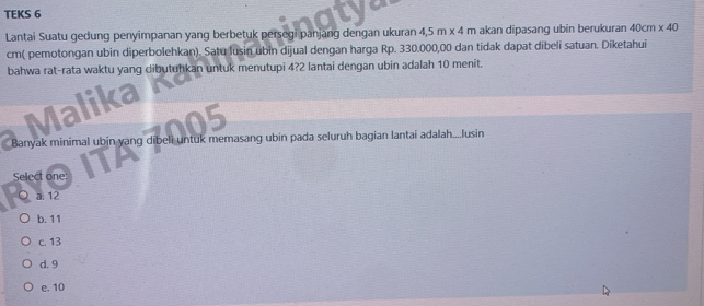 TEKS 6
Lantai Suatu gedung penyimpanan yang berbetuk persegi panjang dengan ukuran 45m* 4 m akan dipasang ubin berukuran 40cm* 40
cm ( pemotongan ubin diperbolehkan). Satu lusin ubin dijual dengan harga Rp. 330.000,00 dan tidak dapat dibeli satuan. Diketahui
bahwa rat-rata waktu yang dibutuhkan untuk menutupi 4? 2 lantai dengan ubin adalah 10 menit.
Malika
Banyak minimal ubin yang dibeli untuk memasang ubin pada seluruh bagian lantai adalah....Jusin
Select one:
a: 12
b. 11
c. 13
d. 9
e. 10