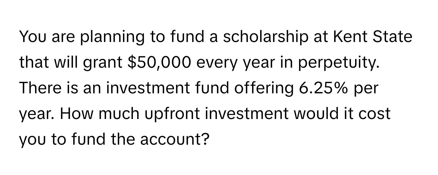 You are planning to fund a scholarship at Kent State that will grant $50,000 every year in perpetuity. There is an investment fund offering 6.25% per year. How much upfront investment would it cost you to fund the account?