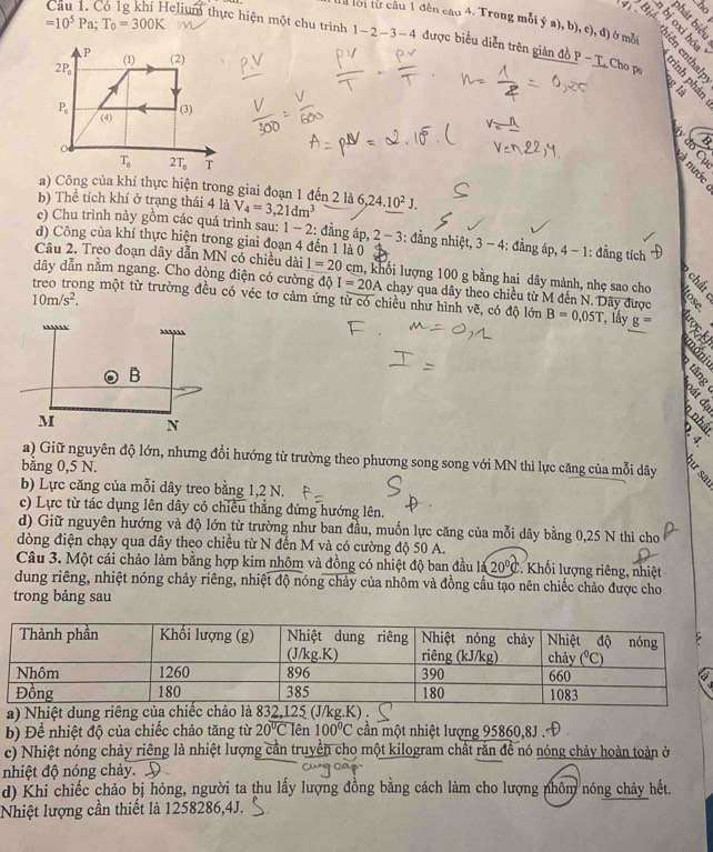 8

=10^5Pa;T_0=300K
4  8
ta lời từ câu 1 đên cau4.. Trong mỗi ý a), b), c), đ) ở mỗi      
Câu 1. Có 1g khí Helium thực hiện một chu trình 1-2-3-4 được biểu diễn trên giản đồ P- T. Cho ps
gi
  
§ −
a) Công của khí thực hiện trong giai đoạn 1 đến 2 là
b) Thể tích khí ở trạng thái 4 là V_4=3,21dm^3 6,24.10^2J.
c) Chu trình này gồm các quá trình sau: 1-2 : đẳng áp, 2 - - 3: đẳng nhiệt, 3 - 4: đẳng áp, 4-1 : đẳng tích
d) Công của khí thực hiện trong giai đoạn 4 đến 1 là 0
Câu 2. Treo đoạn dây dẫn MN có chiều dài 1=20 c km, khối lượng 100 g bằng hai dây mảnh, nhẹ sao cho
dây dẫn nằm ngang. Cho dòng điện có cường độ I=20A chạy qua dây theo chiều từ M đến N. Dây được
10m/s^2.
ng một từ trường đều có véc tơ cảm ứng từ có chiều như hình vẽ, có độ lớn B=0,05T , lấy g=
a) Giữ nguyên độ lớn, nhưng đổi hướng từ trường theo phương song song với MN thì lực căng của mỗi dây
bằng 0,5 N.
b) Lực căng của mỗi dây treo bằng 1,2 N.
c) Lực từ tác dụng lên dây có chiều thẳng đứng hướng lên.
d) Giữ nguyên hướng và độ lớn từ trường như ban đầu, muốn lực căng của mỗi dây bằng 0,25 N thì cho
dòng điện chạy qua dây theo chiều từ N đến M và có cường độ 50 A.
Câu 3. Một cái chảo làm bằng hợp kim nhôm và đồng có nhiệt độ ban đầu là 20°C. Khối lượng riêng, nhiệt
dung riêng, nhiệt nóng chảy riêng, nhiệt độ nóng chảy của nhôm và đồng cầu tạo nên chiếc chảo được cho
trong bảng sau
a) Nhiệt dung riê
b) Để nhiệt độ của chiếc chảo tăng từ 20°CIen100°C cần một nhiệt lượng 95860,8J .
c) Nhiệt nóng chảy riêng là nhiệt lượng cản truyền cho một kilogram chất rắn đề nó nóng chảy hoàn toàn ở
nhiệt độ nóng chảy.
d) Khi chiếc chảo bị hỏng, người ta thu lấy lượng đồng bằng cách làm cho lượng nhôm nóng chảy hết.
Nhiệt lượng cần thiết là 1258286,4J.