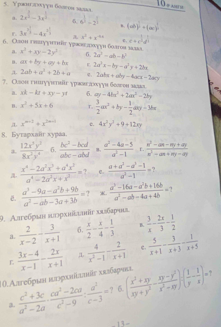 10-p ahгh
5. Υржигдэхуун болгон залал.
a. 2x^(frac 3)2-3x^(frac 1)2
6. 6^(frac 1)2-2^(frac 1)2
r. 3x^(3frac 1)3-4x^(2frac 1)3
B. (ab)^ 1/3 +(ac)^ 1/3 
Д. x^2+x^(-0.6) e. c+c^(frac 1)2d^(frac 1)2
б. Олон гиигуунтηйг уржигдэхуун болгон залал.
a. x^2+xy-2y^2 6. 2a^2-ab-b^2
B. ax+by+ay+bx r 2a^2x-by-a^2y+2bx
Д. 2ab+a^2+2b+a e. 2abx+aby-4acx-2acy
7. Олон гншуунтийг уржигдэхуун болгон задал.
a. xk-kt+xy-yt 6. ay-4bx^2+2ax^2-2by
B. x^2+5x+6 r.  3/2 ax^2+by- 1/2 axy-3bx
Д. x^(m+2)+x^(2m+1) e. 4x^2y^2+9+12xy
8. Бутархайг xypaa.
a.  12x^5y^2/8x^2y^4  6.  (bc^2-bcd)/abc-abd  B.  (a^2-4a-5)/a^2-1  r.  (n^2-an-ny+ay)/n^2-an+ny-ay 
Д.  (x^4-2a^2x^3+a^4x^2)/a^4-2a^2x+x^2 = e.  (a+a^2-a^3-1)/a^2-1 =
E.  (a^3-9a-a^2b+9b)/a^2-ab-3a+3b = ? .  (a^3-16a-a^2b+16b)/a^2-ab-4a+4b = ?
9. Алгебрын илэрхийιπийг хялбарчил.
a.  2/x-2 - 3/x+1  6.  x/2 - x/4 - 1/3  B.  3/x - 2x/3 - 1/2 
L  (3x-4)/x-1 - 2x/x+1  Д.  4/x^2-1 - 2/x+1  e.  5/x+1 - 3/x+3 - 1/x+5 
|.Алгебрын илэрхийллийг хялбарчил.
?
a.  (c^2+3c)/a^2-2a ·  (ca^2-2ca)/c^2-9 : a^2/c-3 = ? 6. ( (x^2+xy)/xy+y^2 - (xy-y^2)/x^2-xy ):( 1/y - 1/x )=
13 -