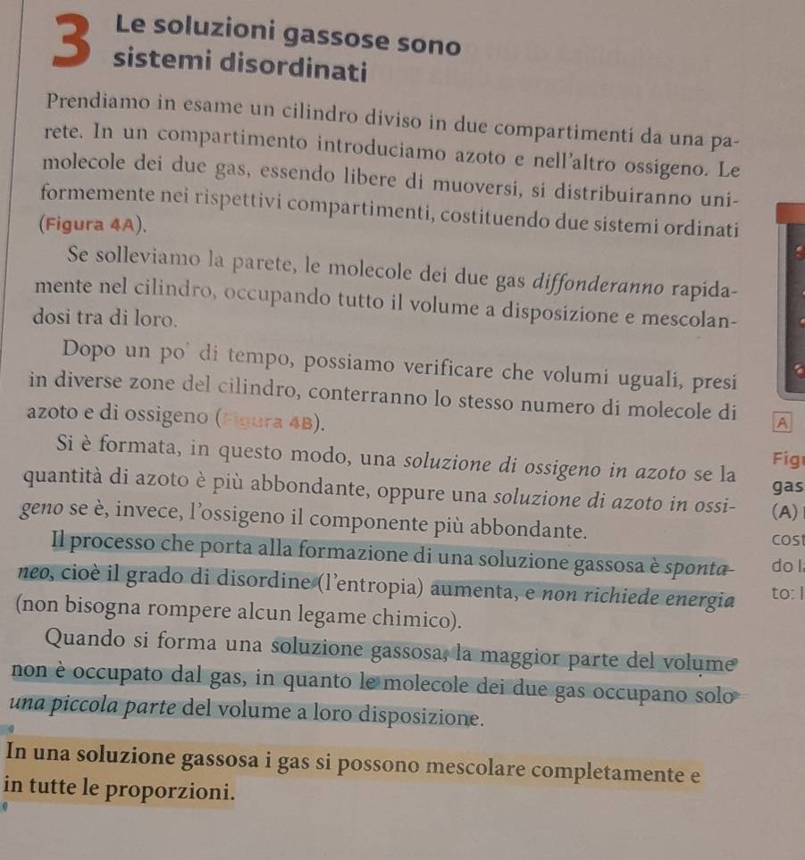 Le soluzioni gassose sono
3 sistemi disordinati
Prendiamo in esame un cilindro diviso in due compartimenti da una pa-
rete. In un compartimento introduciamo azoto e nell’altro ossigeno. Le
molecole dei due gas, essendo libere di muoversi, si distribuiranno uni-
formemente nei rispettivi compartimenti, costituendo due sistemi ordinati
(Figura 4A).
Se solleviamo la parete, le molecole dei due gas diffonderanno rapida-
mente nel cilindro, occupando tutto il volume a disposizione e mescolan-
dosi tra di loro.
Dopo un po' di tempo, possiamo verificare che volumi uguali, presi
in diverse zone del cilindro, conterranno lo stesso numero di molecole di A
azoto e di ossigeno (Hgura 4B).
Si è formata, in questo modo, una soluzione di ossigeno in azoto se la Fig
gas
quantità di azoto è più abbondante, oppure una soluzione di azoto in ossi-
geno se è, invece, l’ossigeno il componente più abbondante. (A)
cost
Il processo che porta alla formazione di una soluzione gassosa è sponta- do l
neo, cioè il grado di disordine (l’entropia) aumenta, e non richiede energia to: I
(non bisogna rompere alcun legame chimico).
Quando si forma una soluzione gassosa, la maggior parte del volume
non è occupato dal gas, in quanto le molecole dei due gas occupano solo
una piccola parte del volume a loro disposizione.
In una soluzione gassosa i gas si possono mescolare completamente e
in tutte le proporzioni.