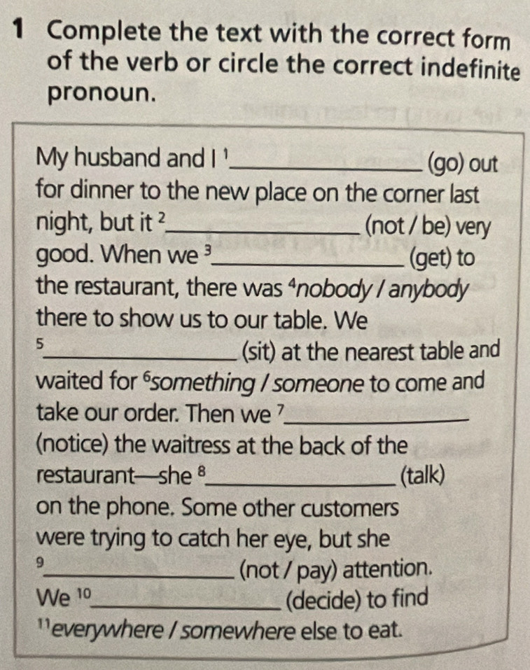 Complete the text with the correct form 
of the verb or circle the correct indefinite 
pronoun. 
My husband and |^1 _ (go) out 
for dinner to the new place on the corner last 
night, but it ?_ (not / be) very 
good. When we _(get) to 
the restaurant, there was ⁴nobody / anybody 
there to show us to our table. We 
5 
_(sit) at the nearest table and 
waited for ⁶something / someone to come and 
take our order. Then we _ 
(notice) the waitress at the back of the 
restaurant—she _(talk) 
on the phone. Some other customers 
were trying to catch her eye, but she 
9 
_(not / pay) attention. 
We 1º_ (decide) to find 
`everywhere / somewhere else to eat.