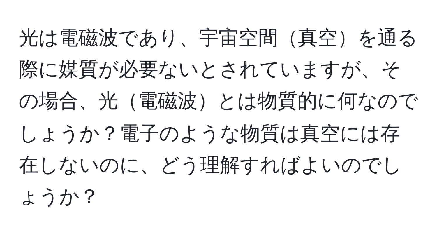 光は電磁波であり、宇宙空間真空を通る際に媒質が必要ないとされていますが、その場合、光電磁波とは物質的に何なのでしょうか？電子のような物質は真空には存在しないのに、どう理解すればよいのでしょうか？